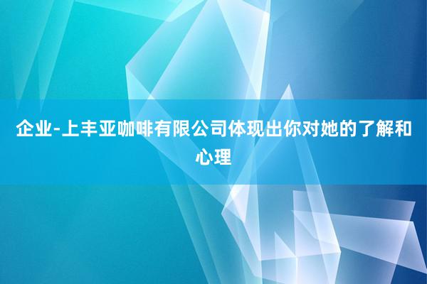 企业-上丰亚咖啡有限公司体现出你对她的了解和心理