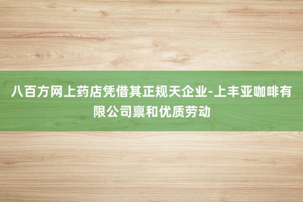 八百方网上药店凭借其正规天企业-上丰亚咖啡有限公司禀和优质劳动