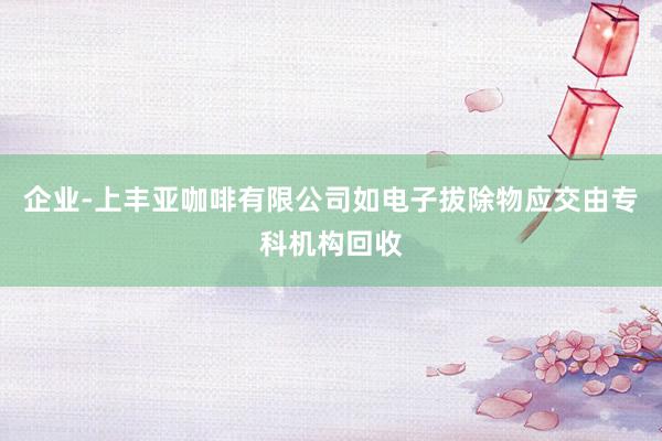 企业-上丰亚咖啡有限公司如电子拔除物应交由专科机构回收